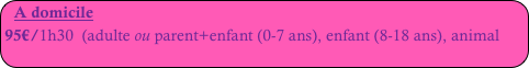 A domicile
95€/1h30  (adulte ou parent+enfant (0-7 ans), enfant (8-18 ans), animal