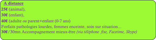 A distance
25€ (animal), 
30€ (enfant), 
40€ (adulte ou parent+enfant (0-7 ans)
Forfaits pathologies lourdes, femmes enceinte, soin sur situation...
30€/30mn Accompagnement mieux-être (via téléphone  fixe, Facetime, Skype)