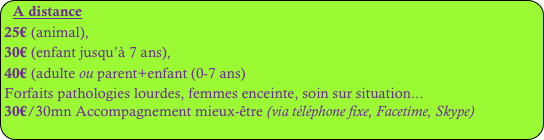 A distance
25€ (animal), 
30€ (enfant jusqu’à 7 ans), 
40€ (adulte ou parent+enfant (0-7 ans)
Forfaits pathologies lourdes, femmes enceinte, soin sur situation...
30€/30mn Accompagnement mieux-être (via téléphone fixe, Facetime, Skype)