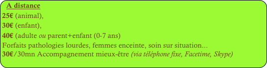 A distance
25€ (animal), 
30€ (enfant), 
40€ (adulte ou parent+enfant (0-7 ans)
Forfaits pathologies lourdes, femmes enceinte, soin sur situation...
30€/30mn Accompagnement mieux-être (via téléphone fixe, Facetime, Skype)