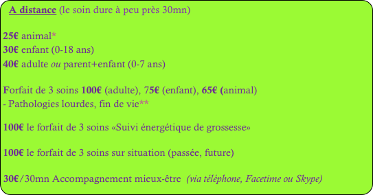 A distance (le soin dure à peu près 30mn)
25€ animal*
30€ enfant (0-18 ans)
40€ adulte ou parent+enfant (0-7 ans)
Forfait de 3 soins 100€ (adulte), 75€ (enfant), 65€ (animal)
Pathologies lourdes, fin de vie**
100€ le forfait de 3 soins «Suivi énergétique de grossesse»
100€ le forfait de 3 soins sur situation (passée, future)
30€/30mn Accompagnement mieux-être (via téléphone, Facetime ou Skype)