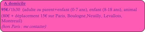 A domicile
95€/1h30 (adulte ou parent+enfant (0-7 ans), enfant (8-18 ans), animal
(80€ + déplacement 15€ sur Paris, Boulogne,Neuilly, Levallois, Montreuil)
(hors Paris : me contacter)